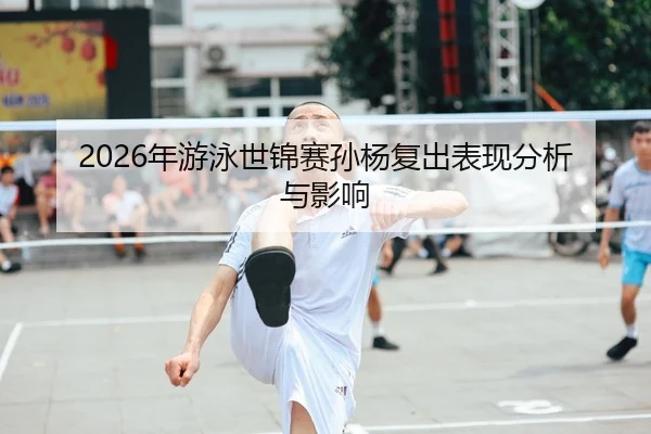 2026年游泳世锦赛孙杨复出表现分析与影响