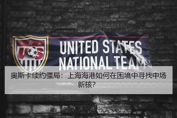 奥斯卡续约僵局：上海海港如何在困境中寻找中场新核？