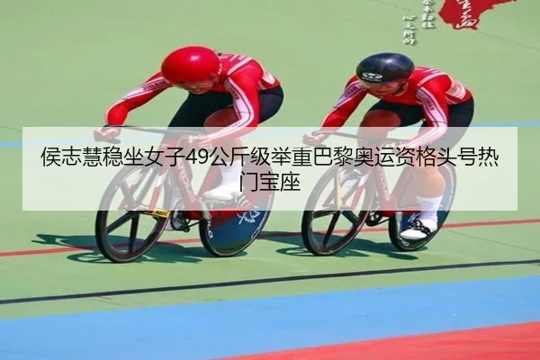 侯志慧稳坐女子49公斤级举重巴黎奥运资格头号热门宝座
